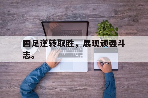 星空体育-国足逆转取胜，展现顽强斗志。