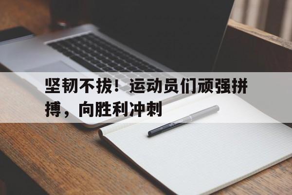 坚韧不拔！运动员们顽强拼搏，向胜利冲刺